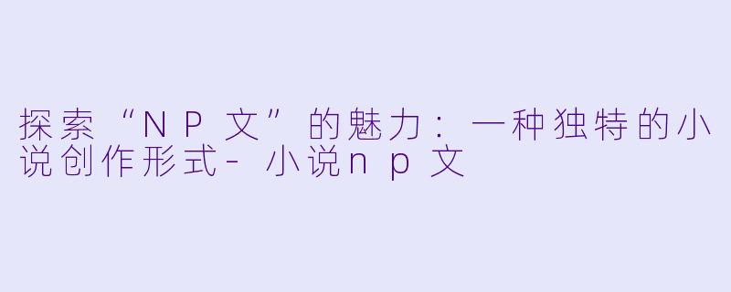 探索“NP文”的魅力：一种独特的小说创作形式-小说np文