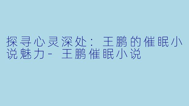 探寻心灵深处：王鹏的催眠小说魅力-王鹏催眠小说