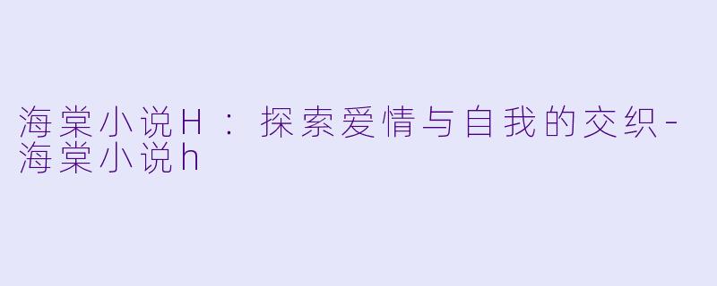 海棠小说H：探索爱情与自我的交织-海棠小说h