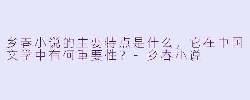 乡春小说的主要特点是什么，它在中国文学中有何重要性？-乡春小说