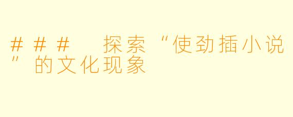 ### 探索“使劲插小说”的文化现象