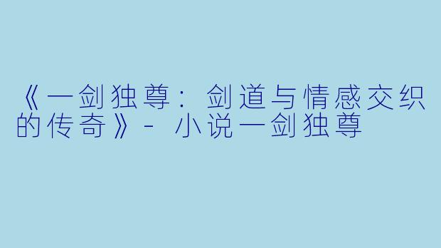 《一剑独尊：剑道与情感交织的传奇》-小说一剑独尊
