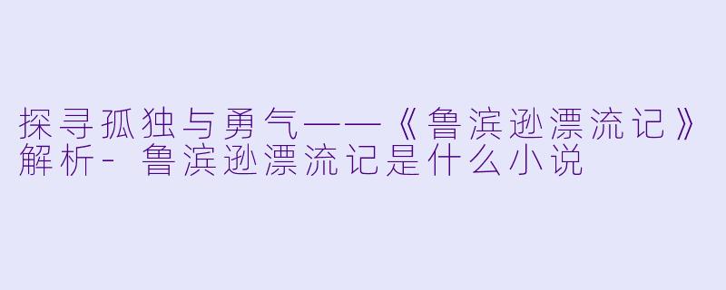 探寻孤独与勇气——《鲁滨逊漂流记》解析-鲁滨逊漂流记是什么小说