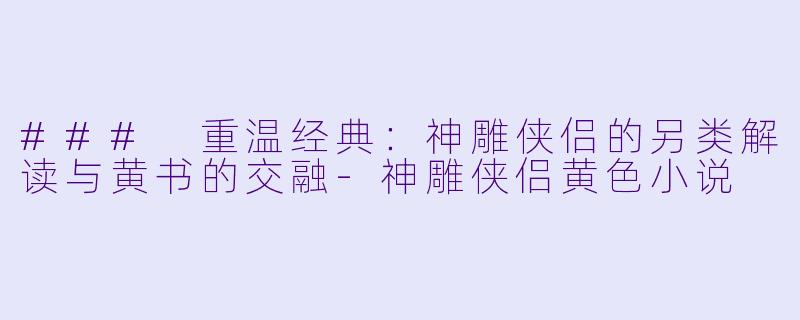 ### 重温经典：神雕侠侣的另类解读与黄书的交融-神雕侠侣黄色小说