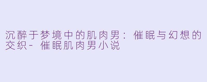 沉醉于梦境中的肌肉男：催眠与幻想的交织-催眠肌肉男小说