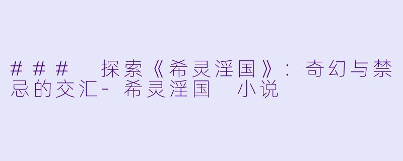 ### 探索《希灵淫国》：奇幻与禁忌的交汇-希灵淫国 小说