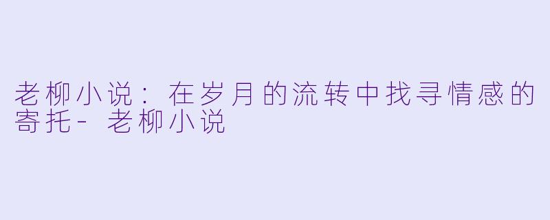老柳小说：在岁月的流转中找寻情感的寄托-老柳小说