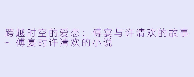 跨越时空的爱恋：傅宴与许清欢的故事-傅宴时许清欢的小说