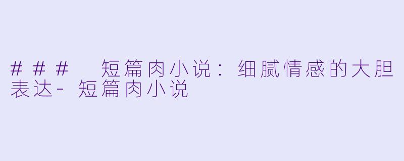 ### 短篇肉小说：细腻情感的大胆表达-短篇肉小说
