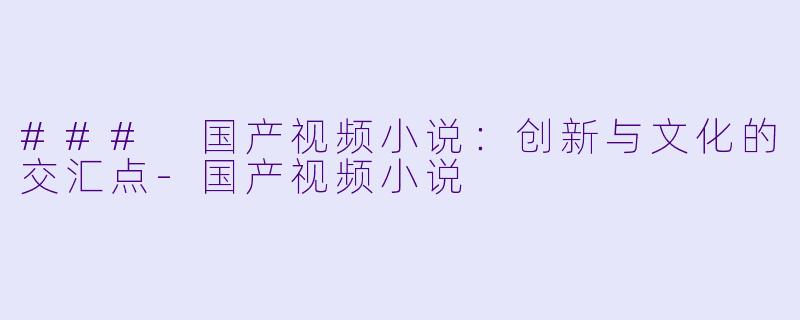 ### 国产视频小说：创新与文化的交汇点-国产视频小说