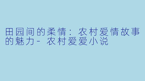 田园间的柔情:农村爱情故事的魅力-农村爱爱小说