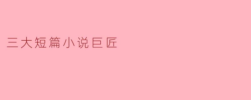 三大短篇小说巨匠是谁,他们的代表作品有哪些?
