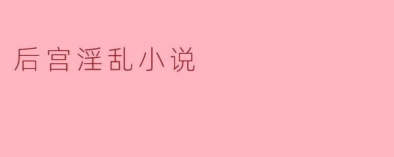后宫淫乱小说有哪些常见的主题和元素？