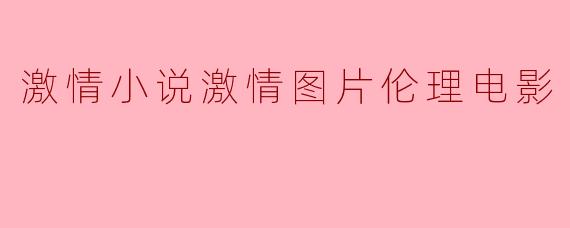 激情小说和激情图片的结合在伦理电影中有什么特别之处?