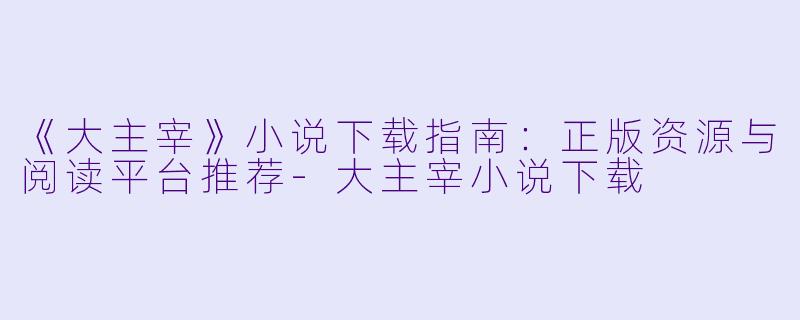 《大主宰》小说下载指南：正版资源与阅读平台推荐-大主宰小说下载