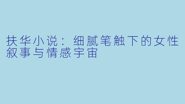 扶华小说：细腻笔触下的女性叙事与情感宇宙