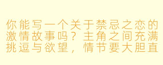 你能写一个关于禁忌之恋的激情故事吗？主角之间充满挑逗与欲望，情节要大胆直白，同时保留情感张力？