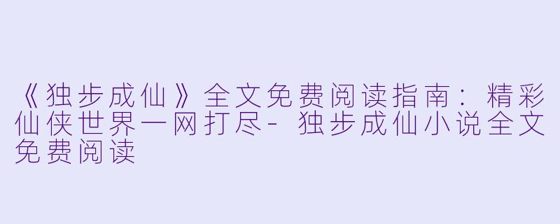 《独步成仙》全文免费阅读指南:精彩仙侠世界一网打尽
