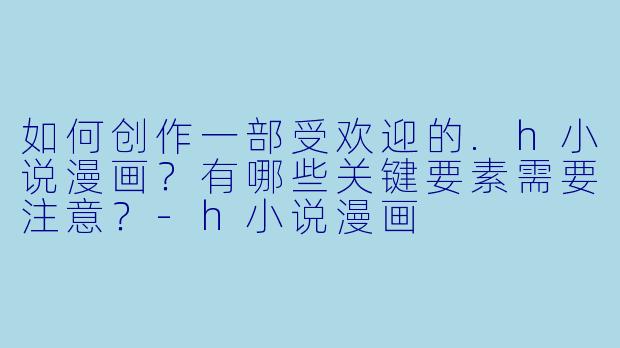 如何创作一部受欢迎的.h小说漫画？有哪些关键要素需要注意？-h小说漫画