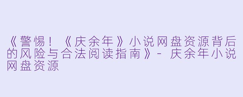 《警惕！《庆余年》小说网盘资源背后的风险与合法阅读指南》-庆余年小说网盘资源