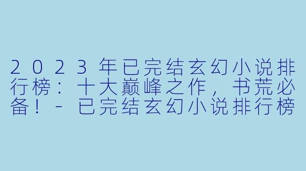 2023年已完结玄幻小说排行榜：十大巅峰之作，书荒必备！-已完结玄幻小说排行榜