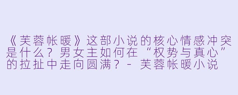 《芙蓉帐暖》这部小说的核心情感冲突是什么?男女主如何在“权势与真心”的拉扯中走向圆满?