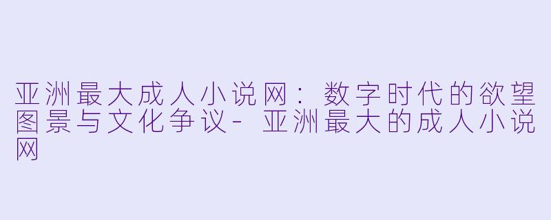 亚洲最大成人小说网：数字时代的欲望图景与文化争议-亚洲最大的成人小说网