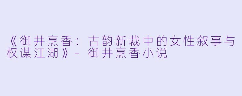 《御井烹香：古韵新裁中的女性叙事与权谋江湖》-御井烹香小说