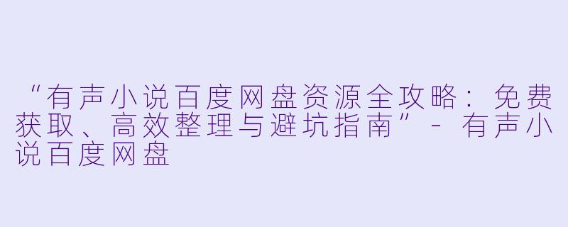 “有声小说百度网盘资源全攻略：免费获取、高效整理与避坑指南”-有声小说百度网盘