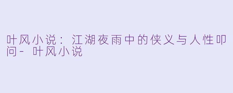 叶风小说：江湖夜雨中的侠义与人性叩问-叶风小说