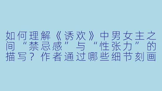 如何理解《诱欢》中男女主之间“禁忌感”与“性张力”的描写?作者通过哪些细节刻画了这种危险又迷人的氛围?
