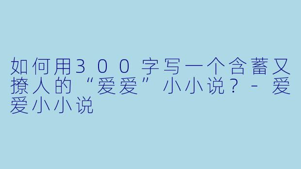 如何用300字写一个含蓄又撩人的“爱爱”小小说？-爱爱小小说