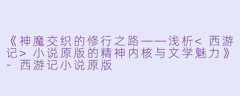 《神魔交织的修行之路——浅析<西游记>小说原版的精神内核与文学魅力》-西游记小说原版