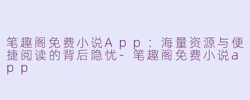 笔趣阁免费小说App：海量资源与便捷阅读的背后隐忧-笔趣阁免费小说app