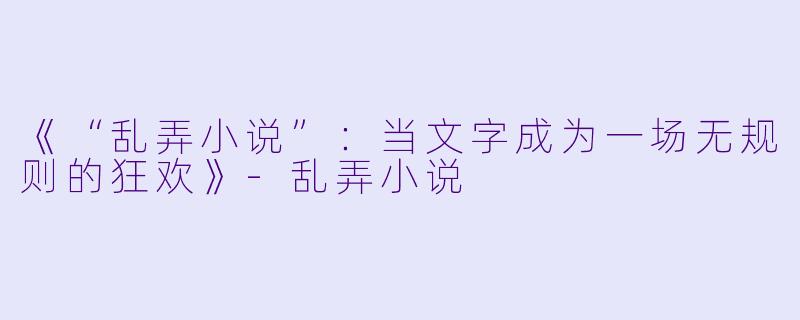 《“乱弄小说”:当文字成为一场无规则的狂欢》