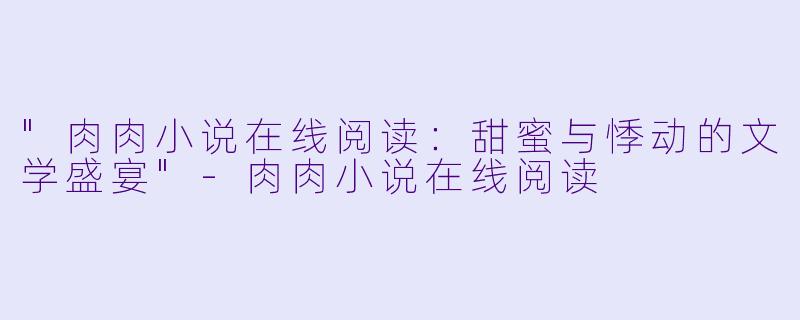 "肉肉小说在线阅读:甜蜜与悸动的文学盛宴"
