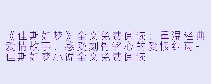 《佳期如梦》全文免费阅读：重温经典爱情故事，感受刻骨铭心的爱恨纠葛-佳期如梦小说全文免费阅读