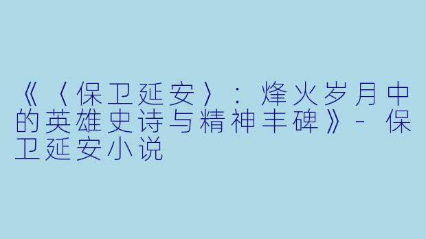 《〈保卫延安〉：烽火岁月中的英雄史诗与精神丰碑》-保卫延安小说
