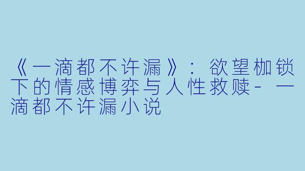 《一滴都不许漏》：欲望枷锁下的情感博弈与人性救赎-一滴都不许漏小说