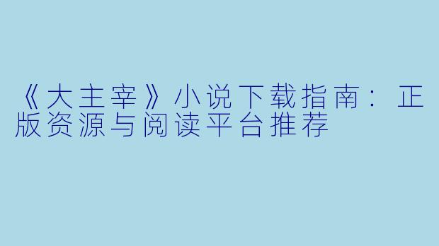 《大主宰》小说下载指南：正版资源与阅读平台推荐