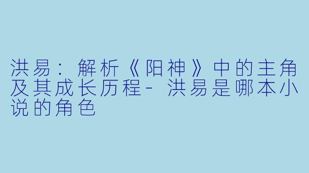 洪易：解析《阳神》中的主角及其成长历程-洪易是哪本小说的角色