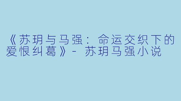 《苏玥与马强：命运交织下的爱恨纠葛》-苏玥马强小说