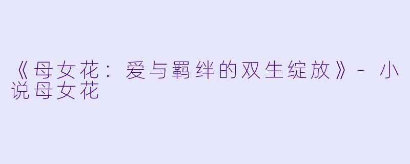 《母女花：爱与羁绊的双生绽放》-小说母女花