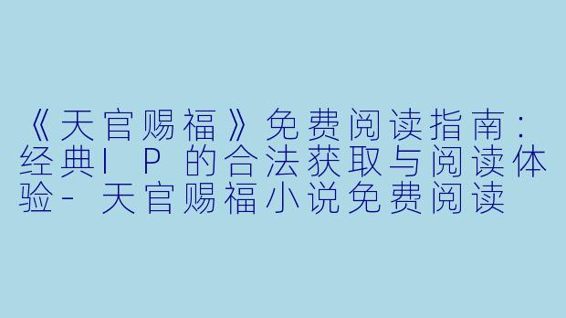 《天官赐福》免费阅读指南：经典IP的合法获取与阅读体验-天官赐福小说免费阅读
