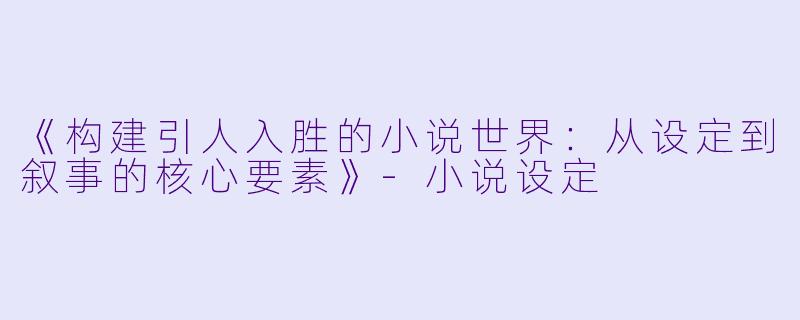 《构建引人入胜的小说世界：从设定到叙事的核心要素》-小说设定