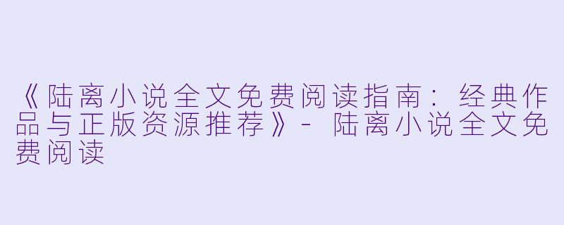 《陆离小说全文免费阅读指南：经典作品与正版资源推荐》-陆离小说全文免费阅读