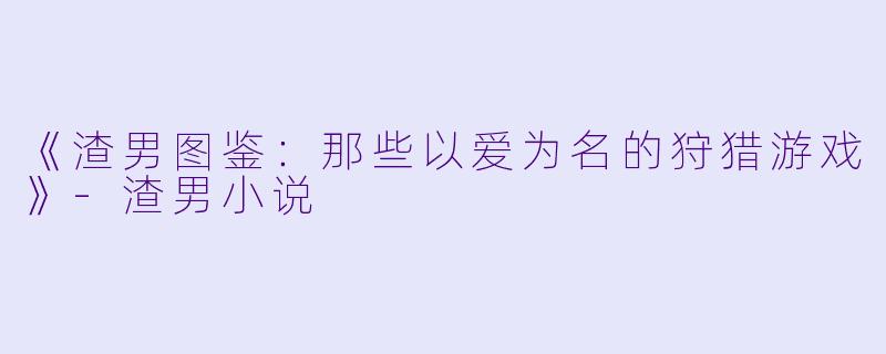 《渣男图鉴：那些以爱为名的狩猎游戏》-渣男小说