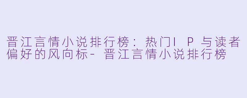 晋江言情小说排行榜:热门IP与读者偏好的风向标-晋江言情小说排行榜