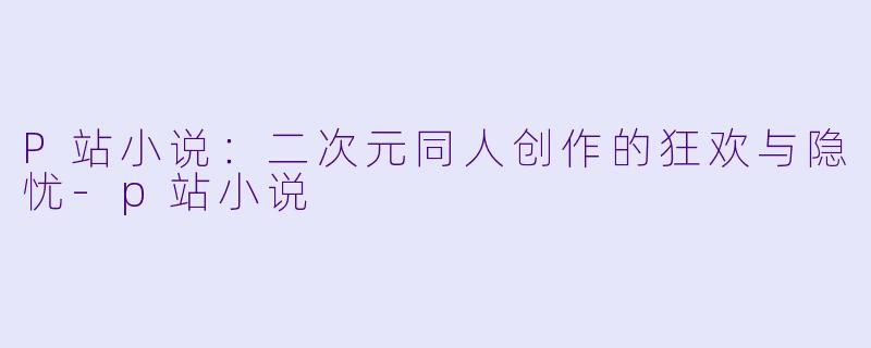 P站小说：二次元同人创作的狂欢与隐忧-p站小说