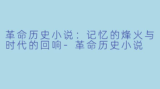 革命历史小说：记忆的烽火与时代的回响-革命历史小说